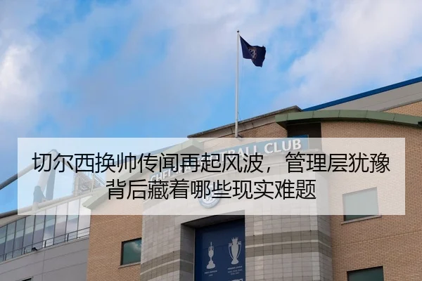切尔西换帅传闻再起风波，管理层犹豫背后藏着哪些现实难题